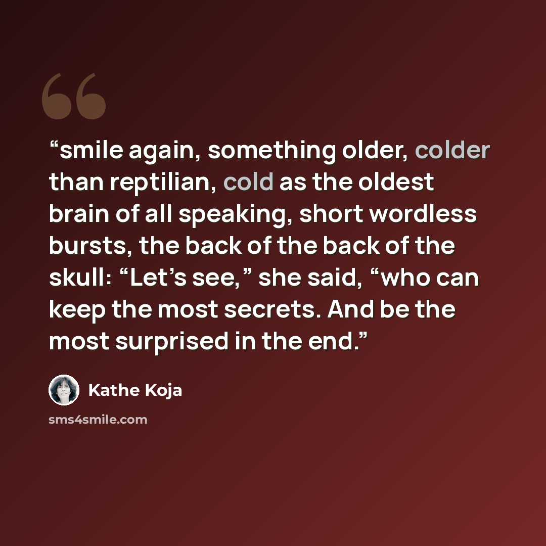 “smile again, something older, colder than reptilian, cold as the oldest brain of all speaking, short wordless bursts, the back of the back of the skull: “Let’s see,” she said, “who can keep the most secrets. And be the most surprised in the end.” quote by Kathe Koja
