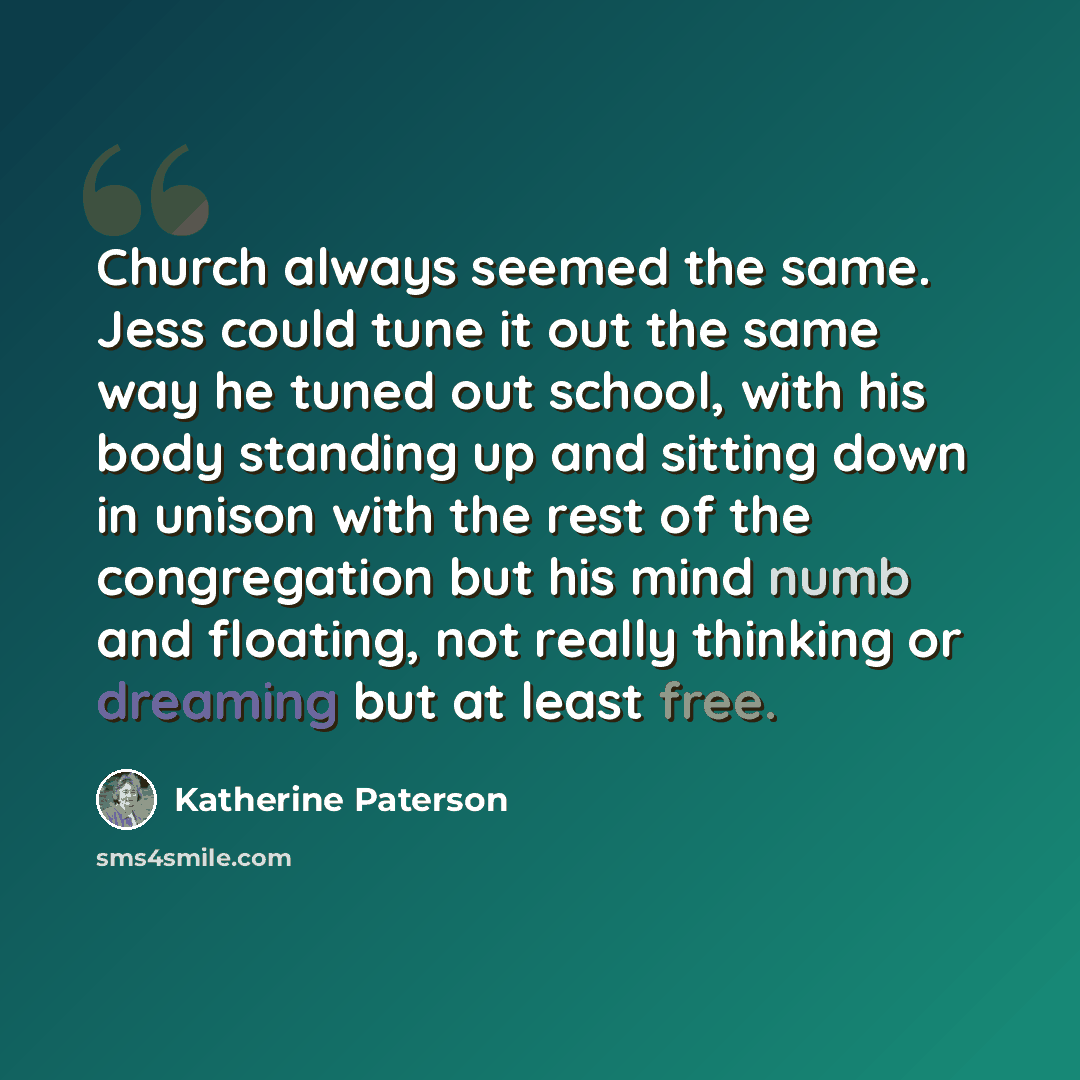 “Church always seemed the same. Jess could tune it out the same way he tuned out school, with his body standing up and sitting down in unison with the rest of the congregation but his mind numb and floating, not really thinking or dreaming but at least free.” quote by Katherine Paterson