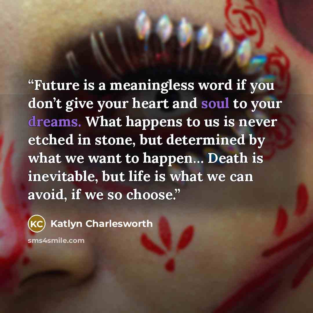 “Future is a meaningless word if you don’t give your heart and soul to your dreams. What happens to us is never etched in stone, but determined by what we want to happen… Death is inevitable, but life is what we can avoid, if we so choose.” quote by Katlyn Charlesworth
