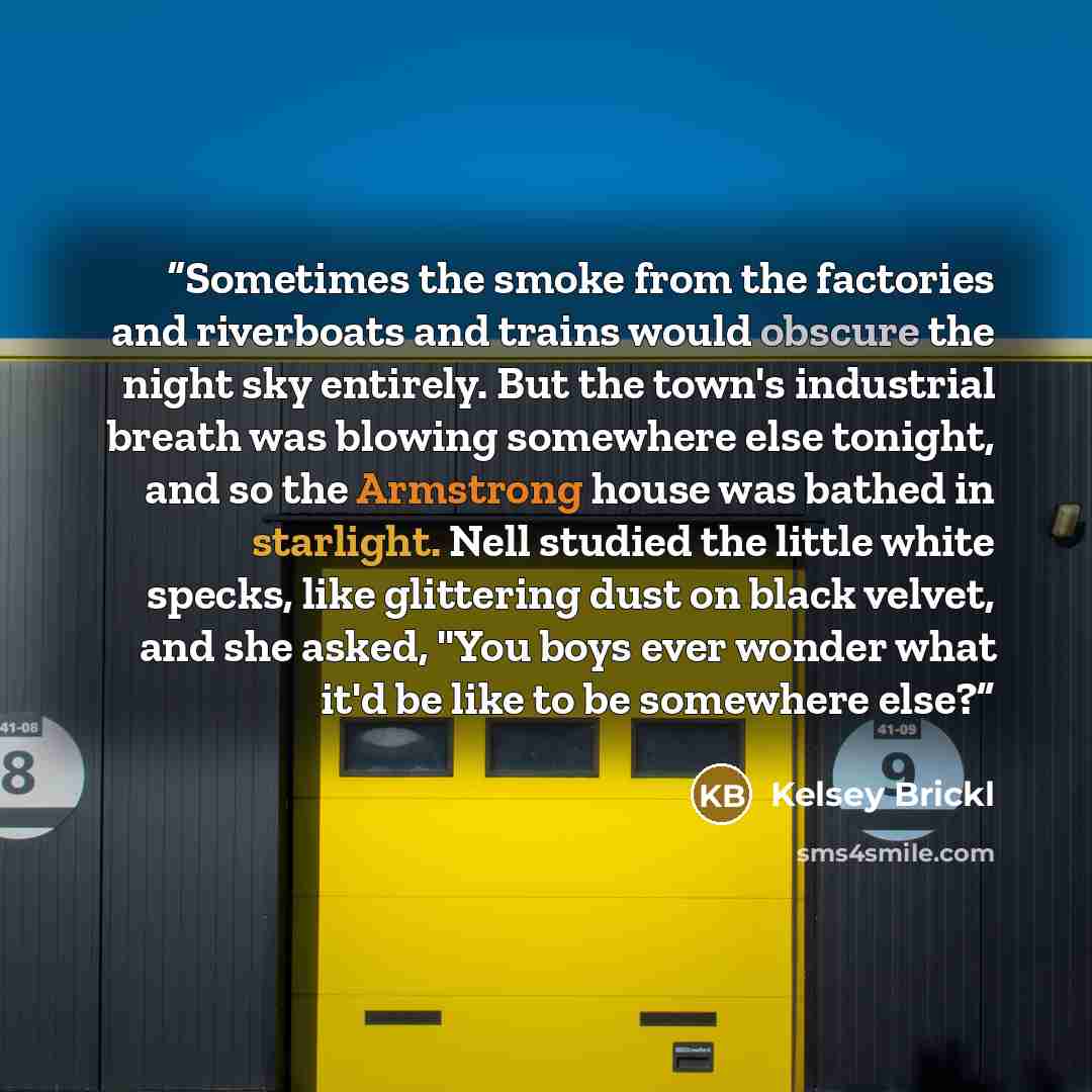 “Sometimes the smoke from the factories and riverboats and trains would obscure the night sky entirely. But the town's industrial breath was blowing somewhere else tonight, and so the Armstrong house was bathed in starlight. Nell studied the little white specks, like glittering dust on black…” quote by Kelsey Brickl
