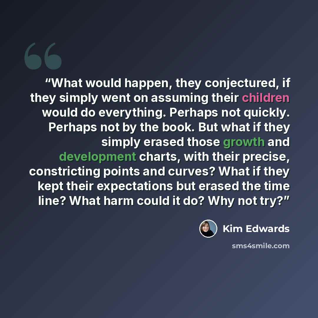 “What would happen, they conjectured, if they simply went on assuming their children would do everything. Perhaps not quickly. Perhaps not by the book. But what if they simply erased those growth and development charts, with their precise, constricting points and curves? What if they kept their…” quote by Kim Edwards