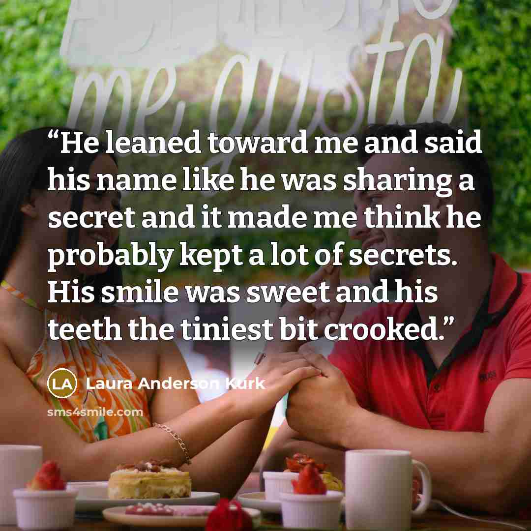 “He leaned toward me and said his name like he was sharing a secret and it made me think he probably kept a lot of secrets. His smile was sweet and his teeth the tiniest bit crooked.” quote by Laura Anderson Kurk