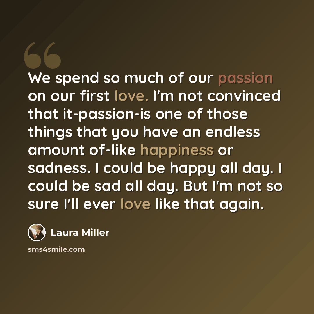 “We spend so much of our passion on our first love. I'm not convinced that it-passion-is one of those things that you have an endless amount of-like happiness or sadness. I could be happy all day. I could be sad all day. But I'm not so sure I'll ever love like that again.” quote by Laura Miller