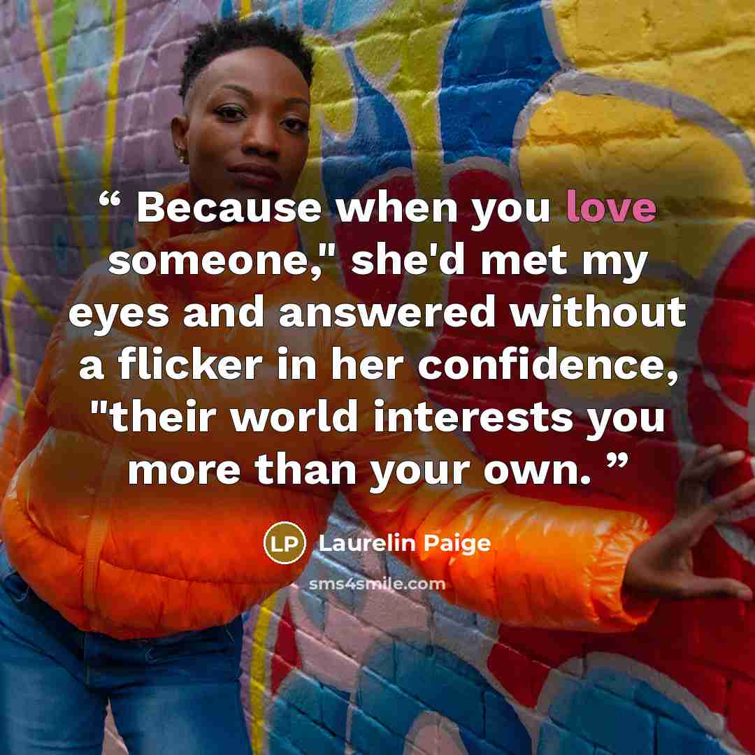 “Because when you love someone," she'd met my eyes and answered without a flicker in her confidence, "their world interests you more than your own.” quote by Laurelin Paige