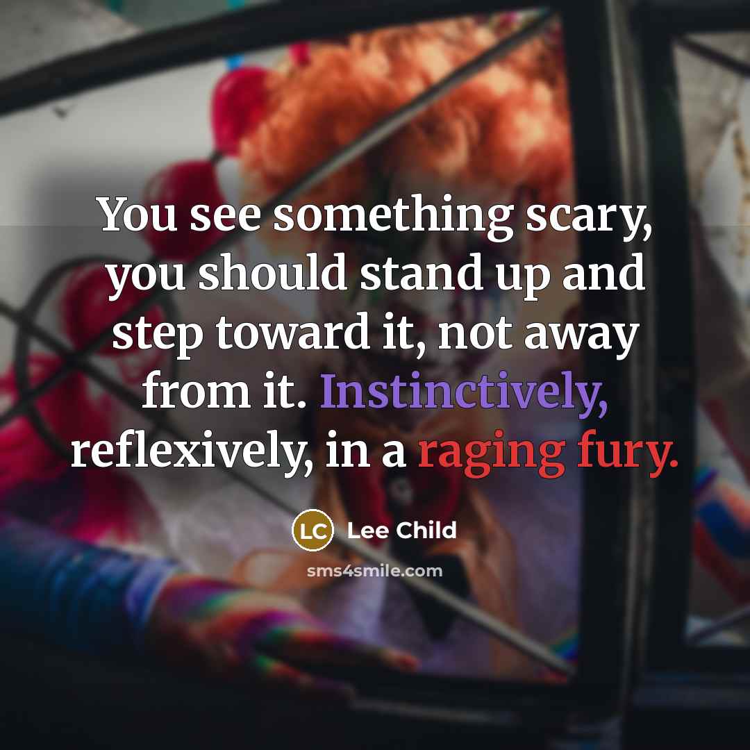“You see something scary, you should stand up and step toward it, not away from it. Instinctively, reflexively, in a raging fury.” quote by Lee Child