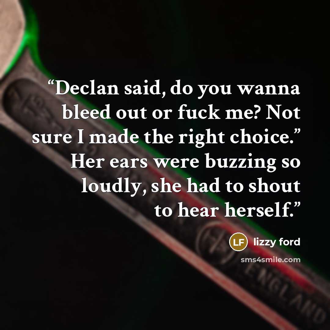 “Declan said, do you wanna bleed out or fuck me? Not sure I made the right choice.” Her ears were buzzing so loudly, she had to shout to hear herself.” quote by Lizzy Ford