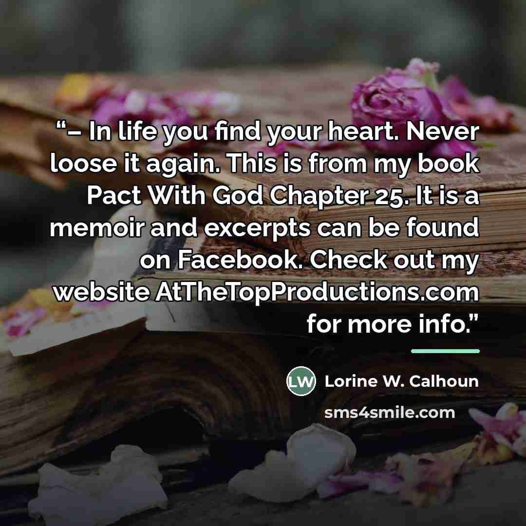 “– In life you find your heart. Never loose it again. This is from my book Pact With God Chapter 25. It is a memoir and excerpts can be found on Facebook. Check out my website AtTheTopProductions.com for more info.” quote by Lorine W. Calhoun
