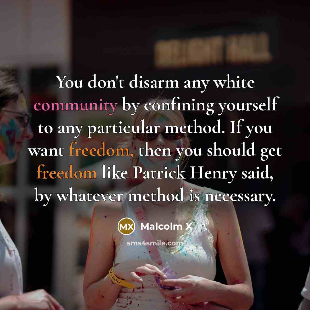“You don't disarm any white community by confining yourself to any particular method. If you want freedom, then you should get freedom like Patrick Henry said, by whatever method is necessary.” quote by Malcolm X