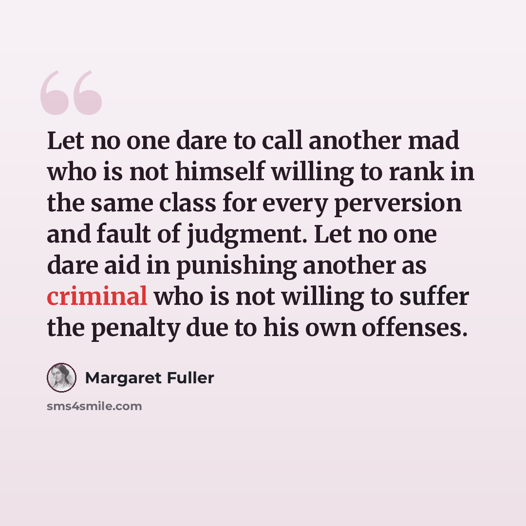 “Let no one dare to call another mad who is not himself willing to rank in the same class for every perversion and fault of judgment. Let no one dare aid in punishing another as criminal who is not willing to suffer the penalty due to his own offenses.” quote by Margaret Fuller
