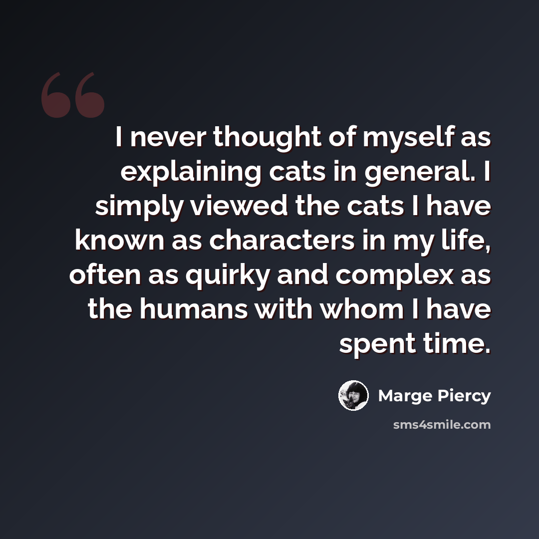 “I never thought of myself as explaining cats in general. I simply viewed the cats I have known as characters in my life, often as quirky and complex as the humans with whom I have spent time.” quote by Marge Piercy