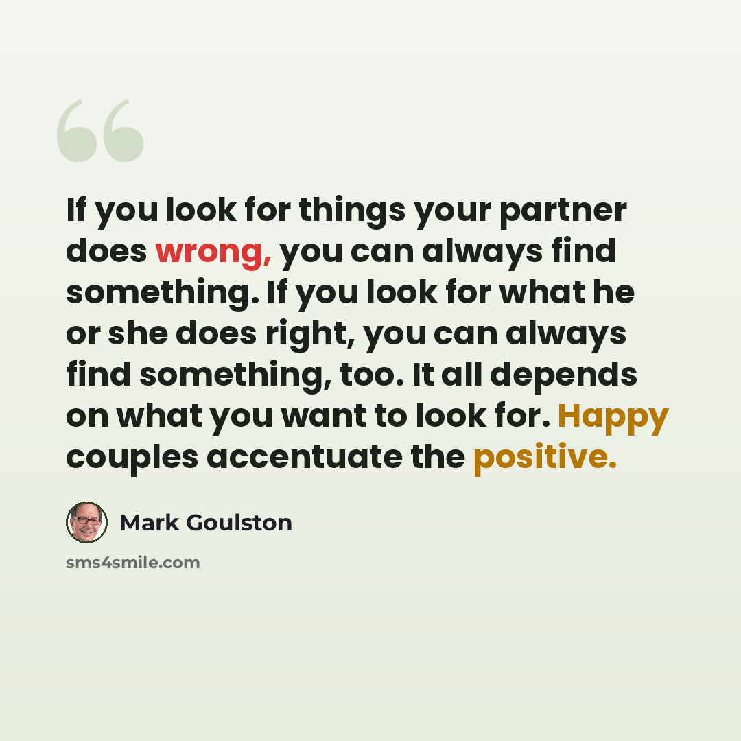 “If you look for things your partner does wrong, you can always find something. If you look for what he or she does right, you can always find something, too. It all depends on what you want to look for. Happy couples accentuate the positive.” quote by Mark Goulston