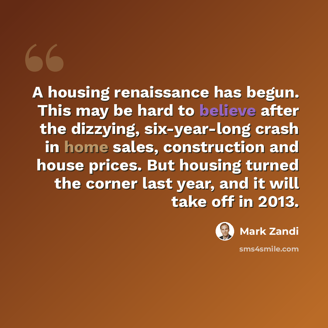 “A housing renaissance has begun. This may be hard to believe after the dizzying, six-year-long crash in home sales, construction and house prices. But housing turned the corner last year, and it will take off in 2013.” quote by Mark Zandi