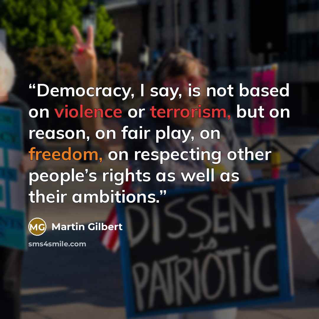 “Democracy, I say, is not based on violence or terrorism, but on reason, on fair play, on freedom, on respecting other people’s rights as well as their ambitions.” quote by Martin Gilbert