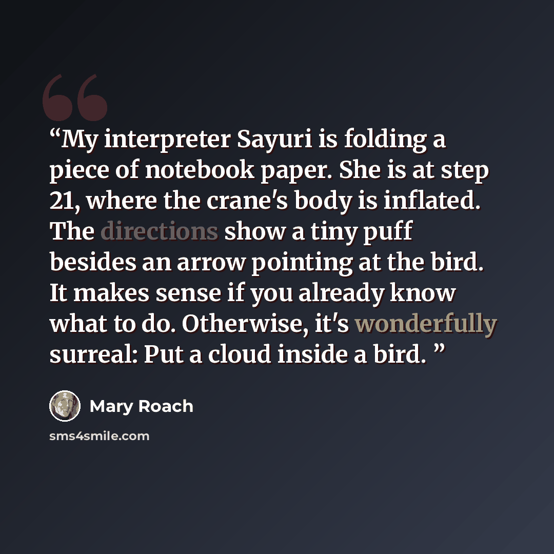 “My interpreter Sayuri is folding a piece of notebook paper. She is at step 21, where the crane's body is inflated. The directions show a tiny puff besides an arrow pointing at the bird. It makes sense if you already know what to do. Otherwise, it's wonderfully surreal: Put a cloud inside a bird.” quote by Mary Roach