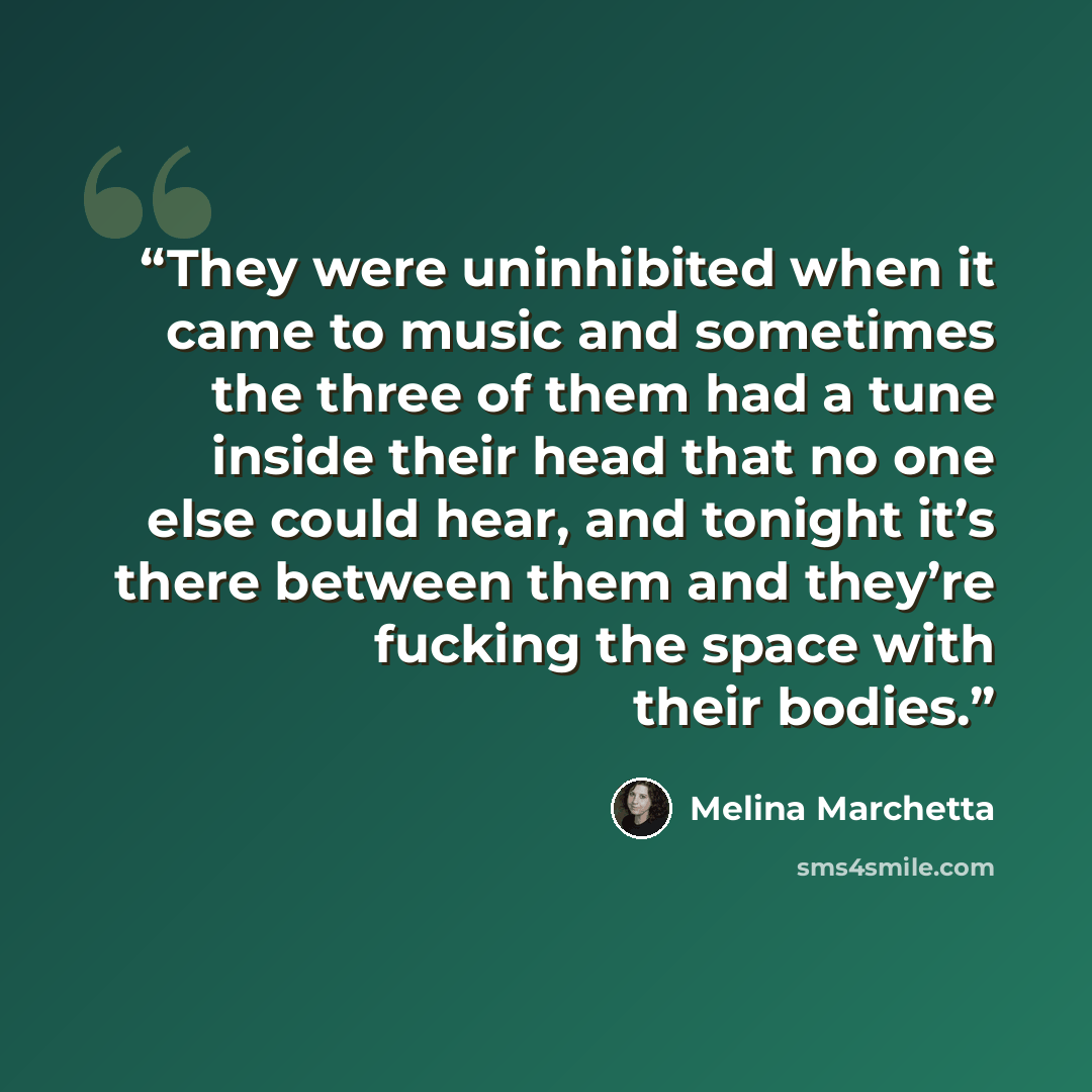 “They were uninhibited when it came to music and sometimes the three of them had a tune inside their head that no one else could hear, and tonight it’s there between them and they’re fucking the space with their bodies.” quote by Melina Marchetta