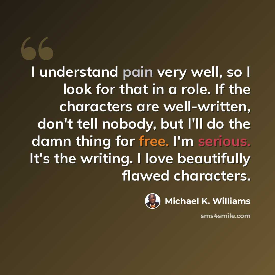 “I understand pain very well, so I look for that in a role. If the characters are well-written, don't tell nobody, but I'll do the damn thing for free. I'm serious. It's the writing. I love beautifully flawed characters.” quote by Michael K. Williams