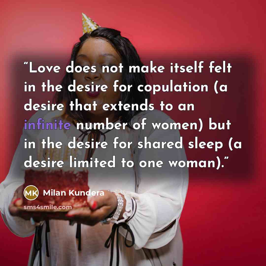 “Love does not make itself felt in the desire for copulation (a desire that extends to an infinite number of women) but in the desire for shared sleep (a desire limited to one woman).” quote by Milan Kundera