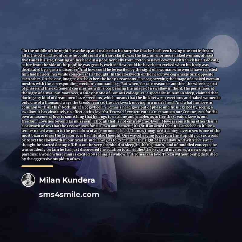 “In the middle of the night, he woke up and realized to his surprise that he had been having one erotic dream after the other. The only one he could recall with any clarity was the last: an enormous naked woman, at least five times his size, floating on her back in a pool, her belly from crotch to…” quote by Milan Kundera