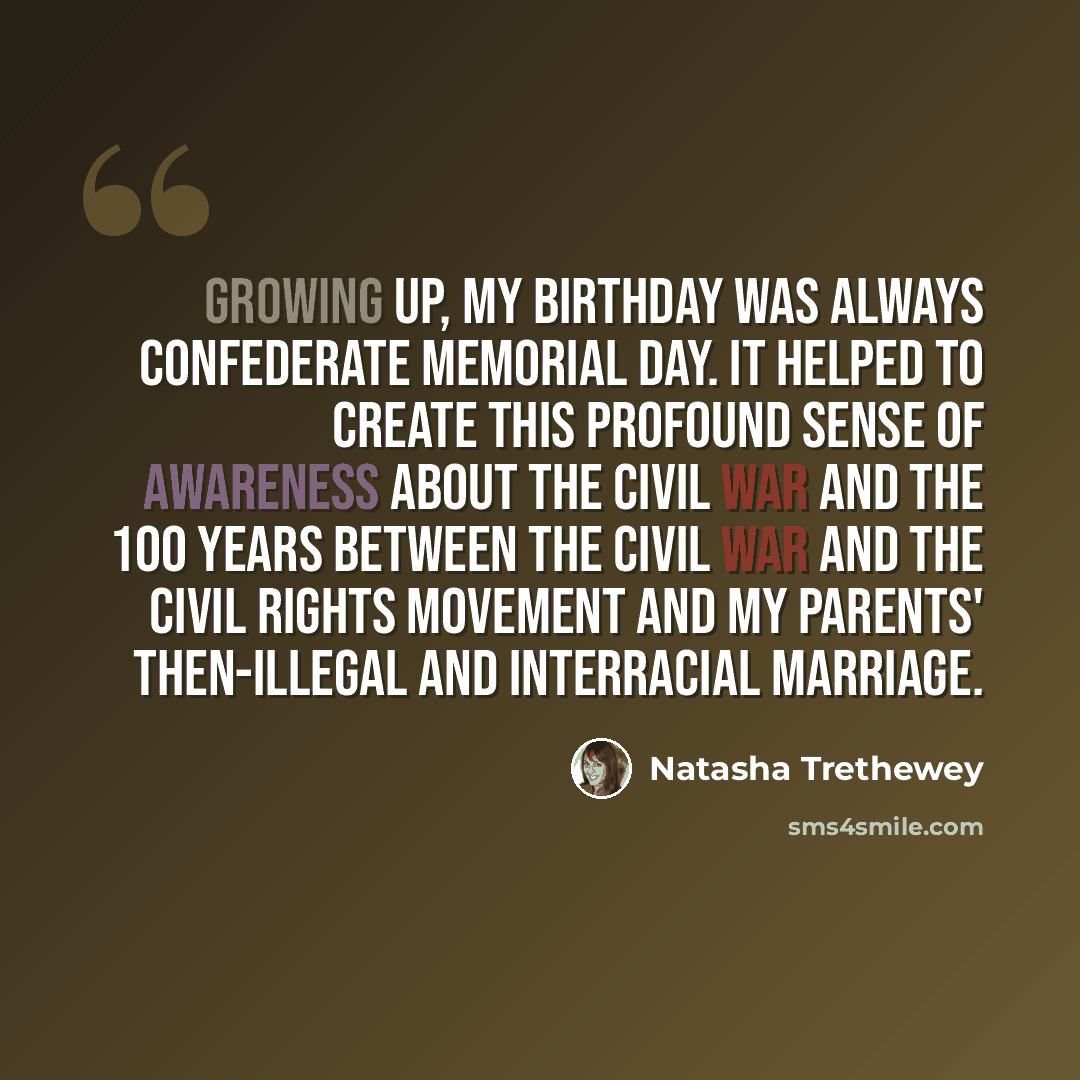 “Growing up, my birthday was always Confederate Memorial Day. It helped to create this profound sense of awareness about the Civil War and the 100 years between the Civil War and the civil rights movement and my parents' then-illegal and interracial marriage.” quote by Natasha Trethewey