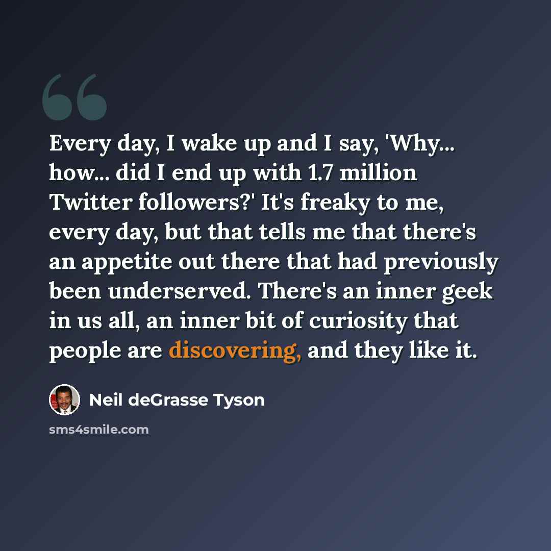 “Every day, I wake up and I say, 'Why... how... did I end up with 1.7 million Twitter followers?' It's freaky to me, every day, but that tells me that there's an appetite out there that had previously been underserved. There's an inner geek in us all, an inner bit of curiosity that people are…” quote by Neil deGrasse Tyson