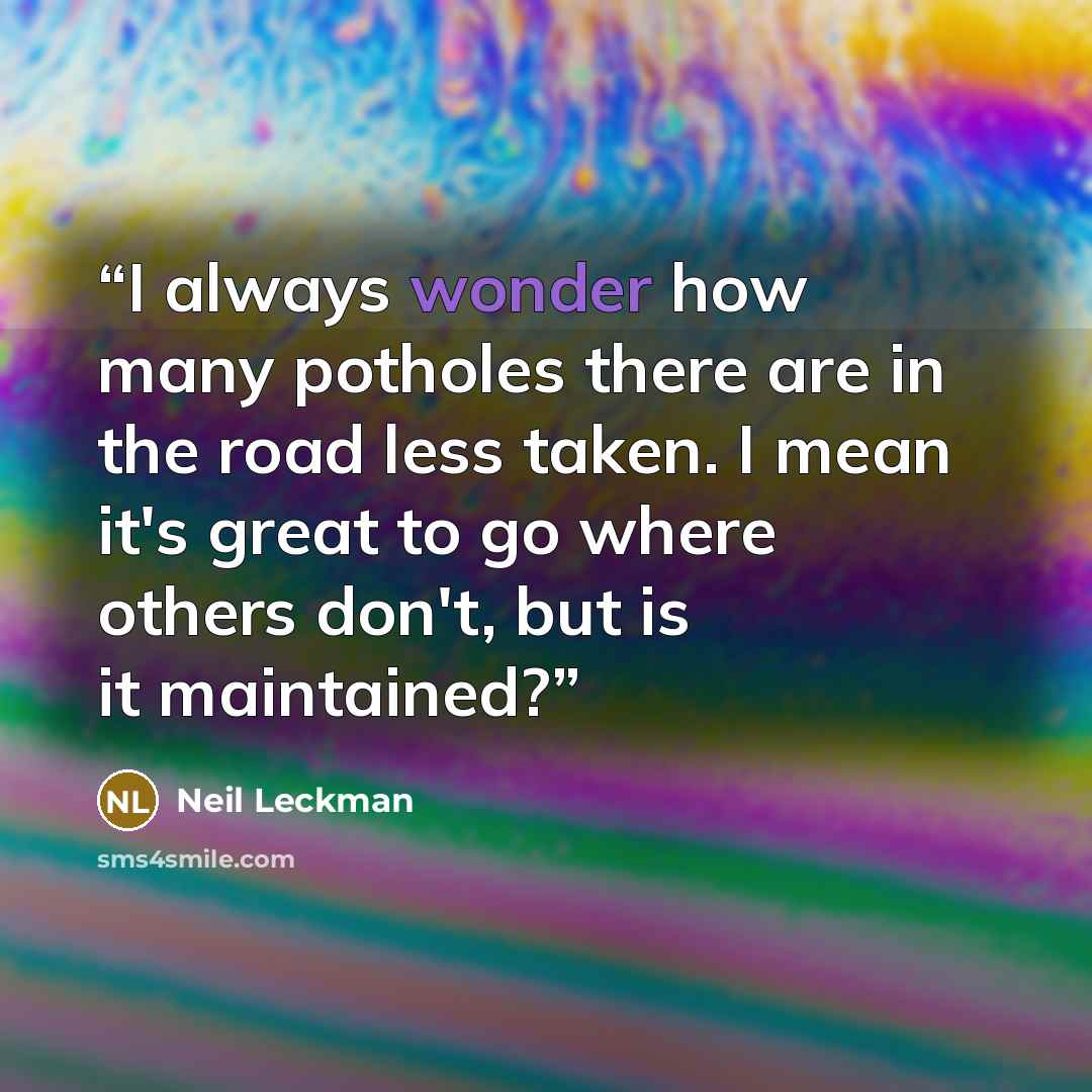 “I always wonder how many potholes there are in the road less taken. I mean it's great to go where others don't, but is it maintained?” quote by Neil Leckman