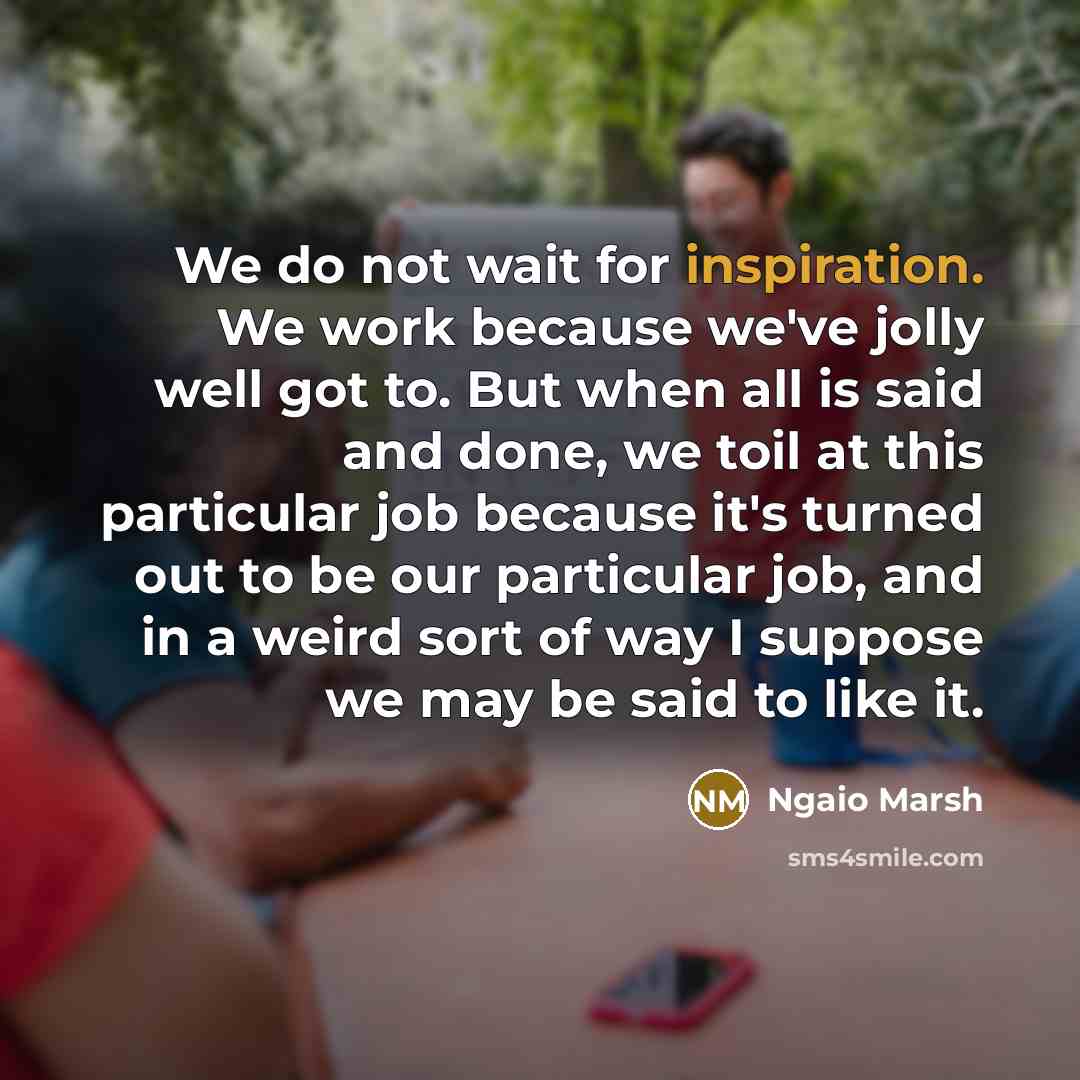 “We do not wait for inspiration. We work because we've jolly well got to. But when all is said and done, we toil at this particular job because it's turned out to be our particular job, and in a weird sort of way I suppose we may be said to like it.” quote by Ngaio Marsh
