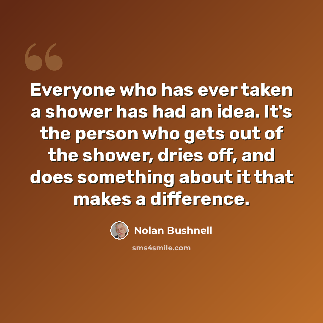 “Everyone who has ever taken a shower has had an idea. It's the person who gets out of the shower, dries off, and does something about it that makes a difference.” quote by Nolan Bushnell