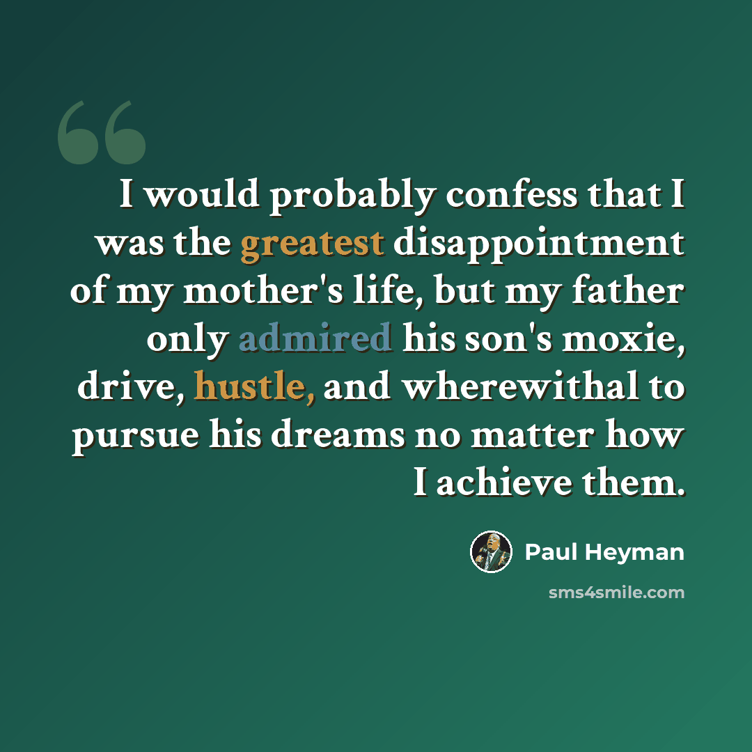 “I would probably confess that I was the greatest disappointment of my mother's life, but my father only admired his son's moxie, drive, hustle, and wherewithal to pursue his dreams no matter how I achieve them.” quote by Paul Heyman