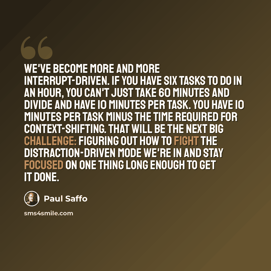 “We've become more and more interrupt-driven. If you have six tasks to do in an hour, you can't just take 60 minutes and divide and have 10 minutes per task. You have 10 minutes per task minus the time required for context-shifting. That will be the next big challenge: figuring out how to fight the…” quote by Paul Saffo