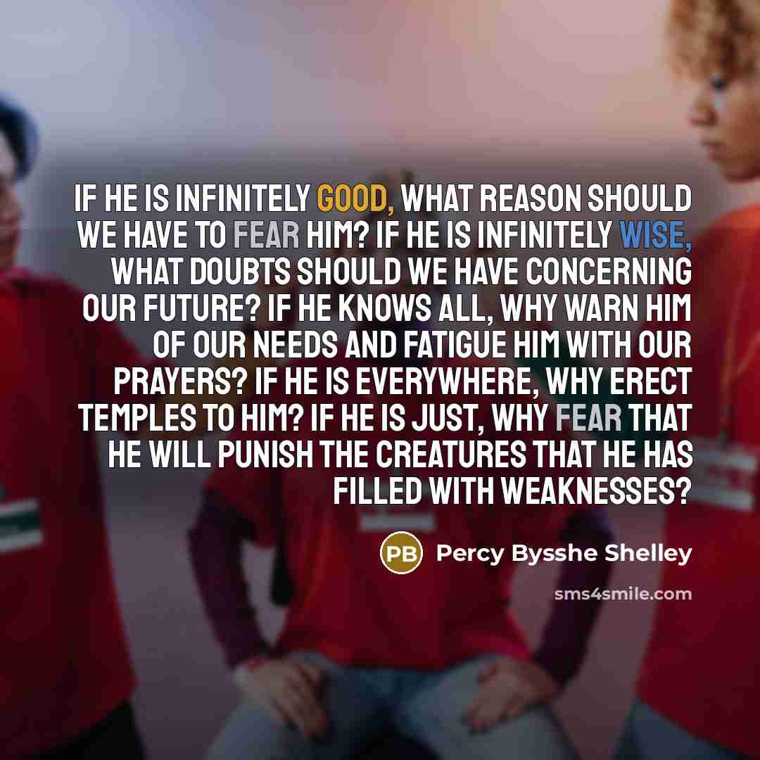 “If he is infinitely good, what reason should we have to fear him? If he is infinitely wise, what doubts should we have concerning our future? If he knows all, why warn him of our needs and fatigue him with our prayers? If he is everywhere, why erect temples to him? If he is just, why fear that he…” quote by Percy Bysshe Shelley