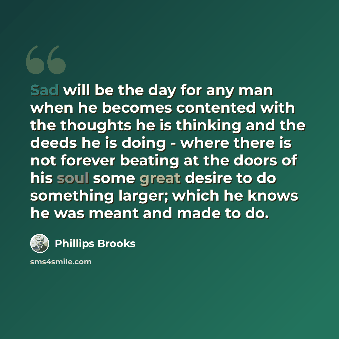 “Sad will be the day for any man when he becomes contented with the thoughts he is thinking and the deeds he is doing - where there is not forever beating at the doors of his soul some great desire to do something larger; which he knows he was meant and made to do.” quote by Phillips Brooks