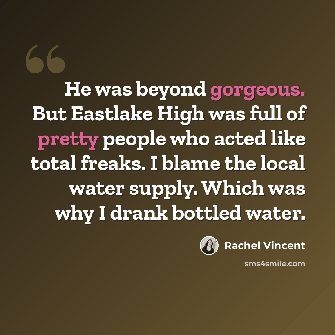 “He was beyond gorgeous. But Eastlake High was full of pretty people who acted like total freaks. I blame the local water supply. Which was why I drank bottled water.” quote by Rachel Vincent