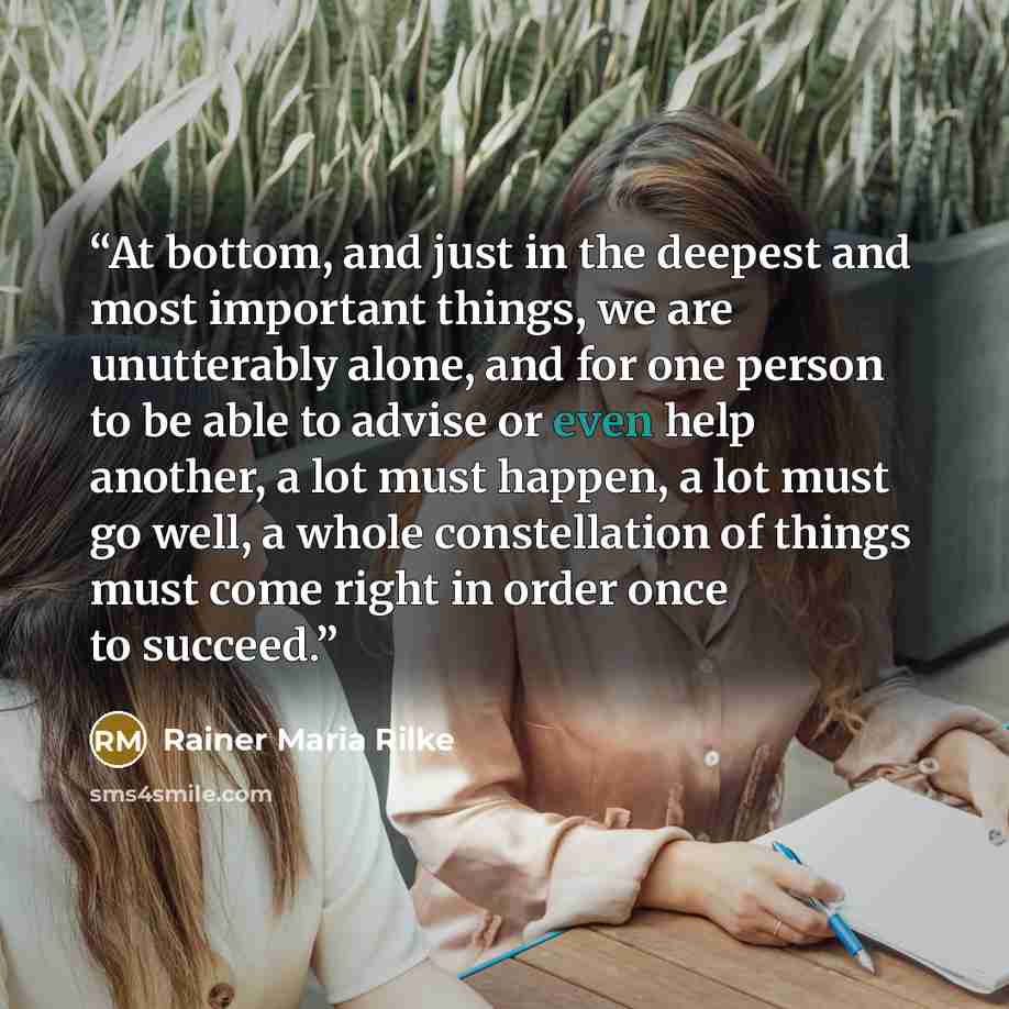 “At bottom, and just in the deepest and most important things, we are unutterably alone, and for one person to be able to advise or even help another, a lot must happen, a lot must go well, a whole constellation of things must come right in order once to succeed.” quote by Rainer Maria Rilke