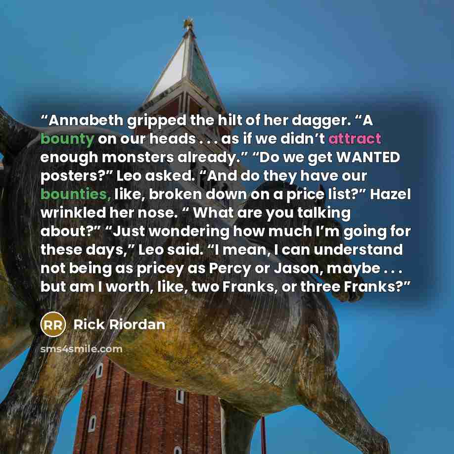 “Annabeth gripped the hilt of her dagger. “A bounty on our heads . . . as if we didn’t attract enough monsters already.” “Do we get WANTED posters?” Leo asked. “And do they have our bounties, like, broken down on a price list?” Hazel wrinkled her nose. “ What are you talking about?” “Just wondering…” quote by Rick Riordan
