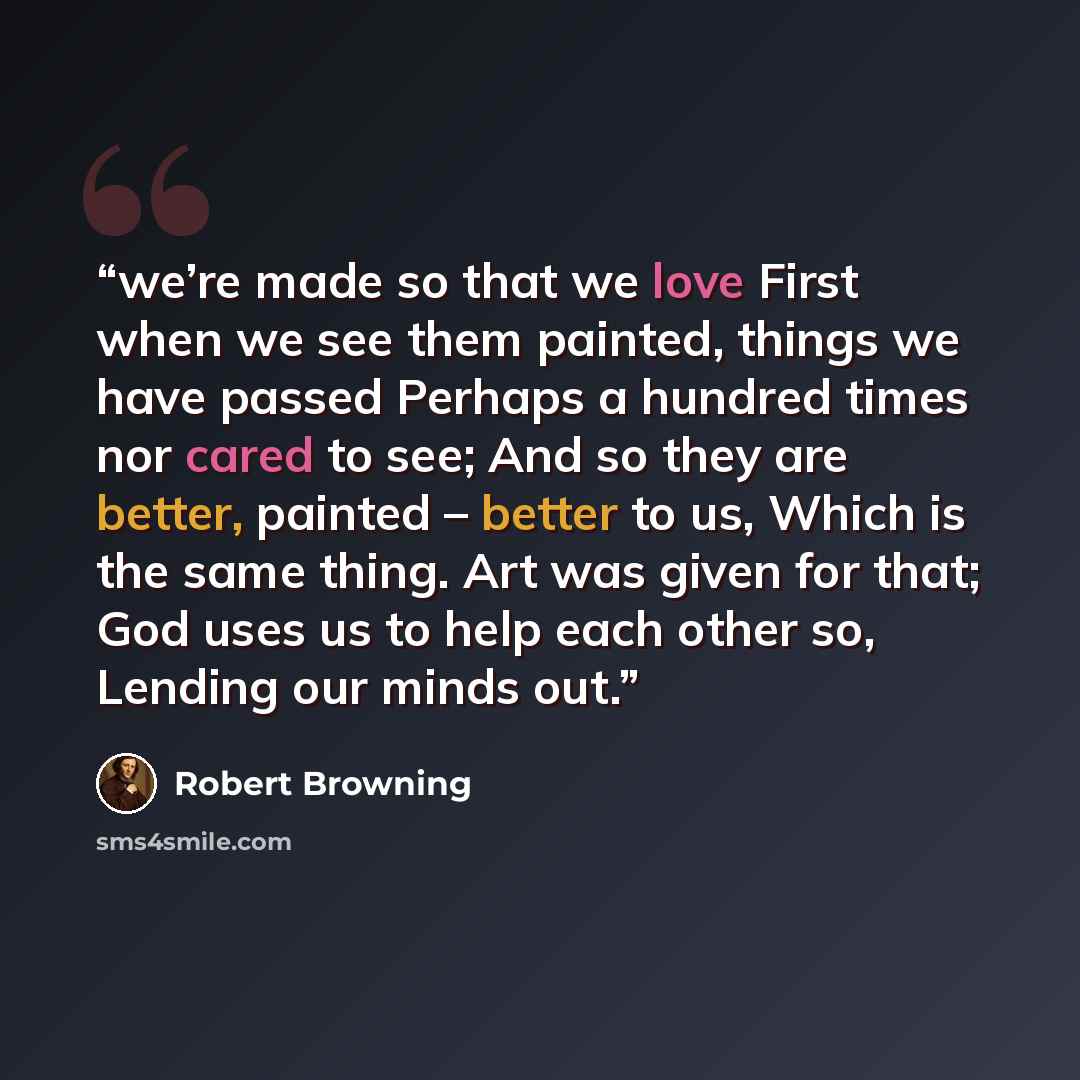 “we’re made so that we love First when we see them painted, things we have passed Perhaps a hundred times nor cared to see; And so they are better, painted – better to us, Which is the same thing. Art was given for that; God uses us to help each other so, Lending our minds out.” quote by Robert Browning