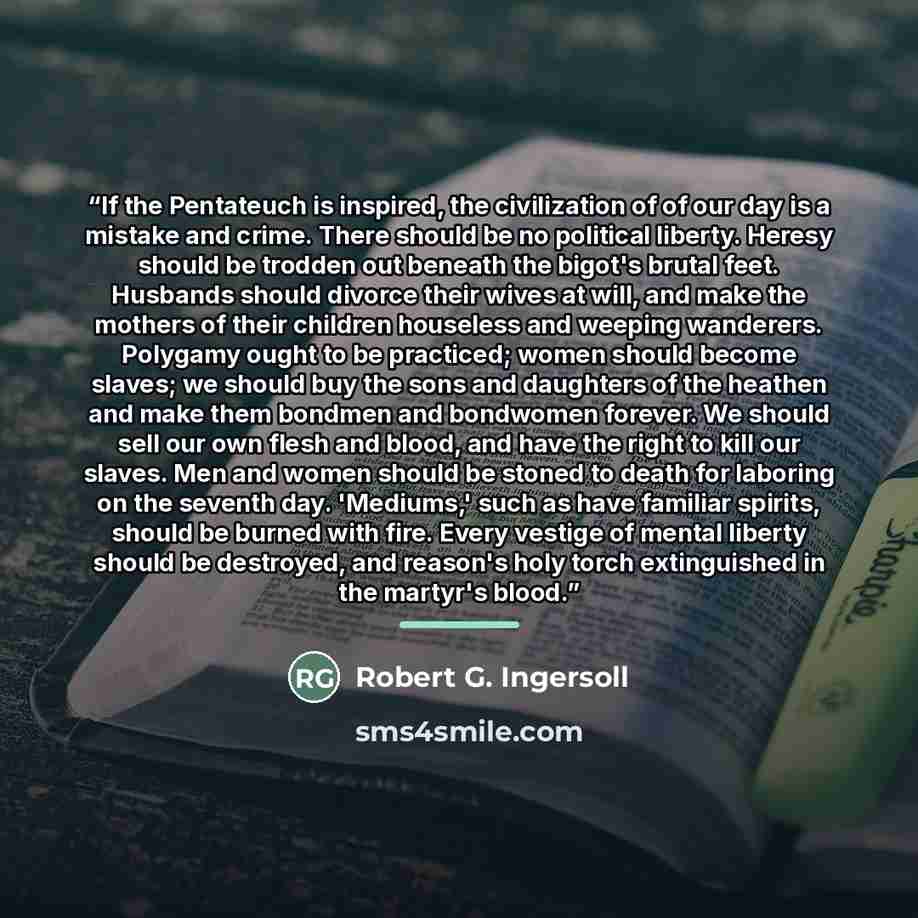 “If the Pentateuch is inspired, the civilization of of our day is a mistake and crime. There should be no political liberty. Heresy should be trodden out beneath the bigot's brutal feet. Husbands should divorce their wives at will, and make the mothers of their children houseless and weeping…” quote by Robert G. Ingersoll