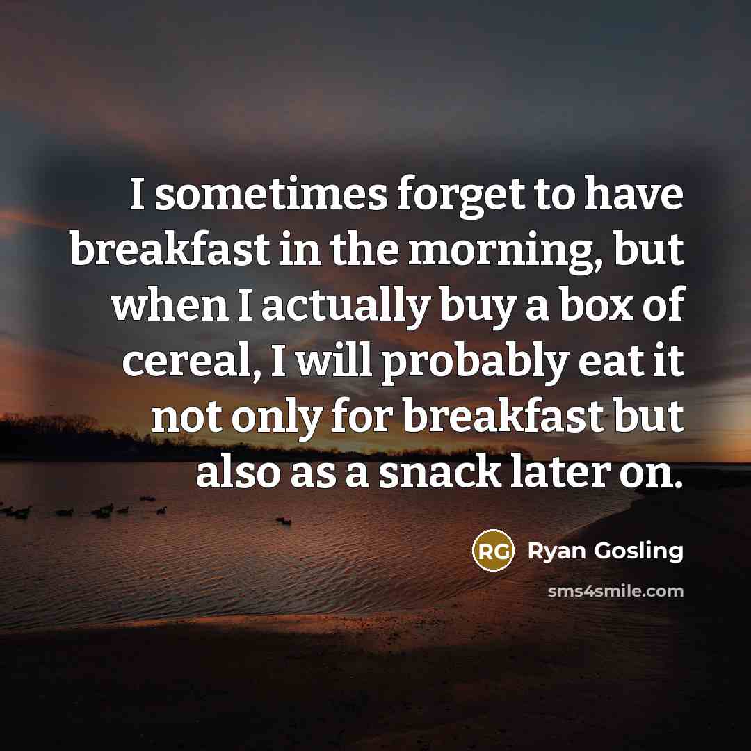 “I sometimes forget to have breakfast in the morning, but when I actually buy a box of cereal, I will probably eat it not only for breakfast but also as a snack later on.” quote by Ryan Gosling