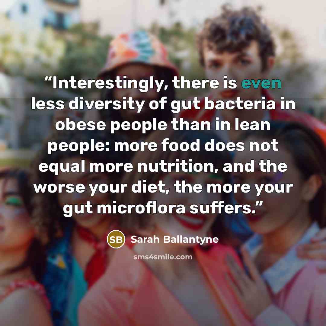 “Interestingly, there is even less diversity of gut bacteria in obese people than in lean people: more food does not equal more nutrition, and the worse your diet, the more your gut microflora suffers.” quote by Sarah Ballantyne