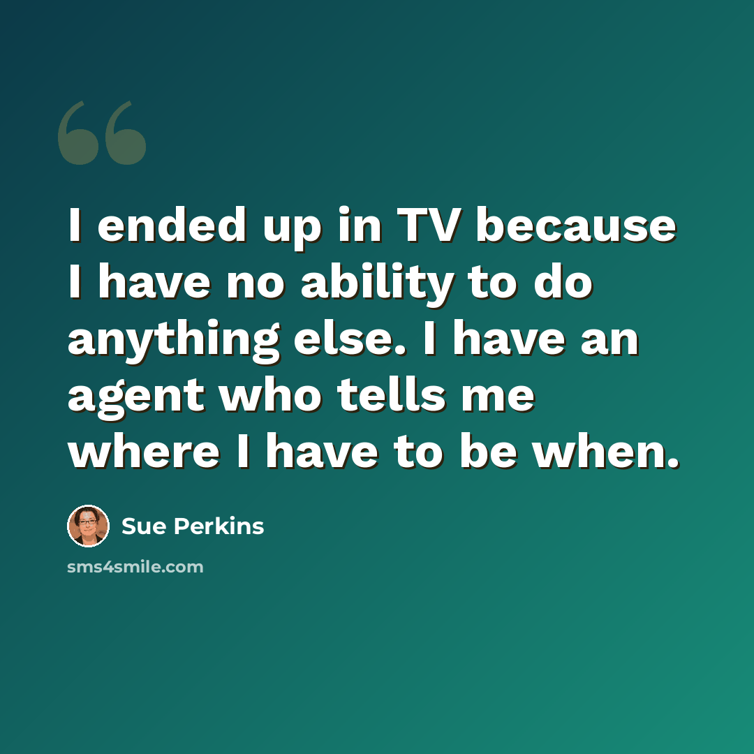 “I ended up in TV because I have no ability to do anything else. I have an agent who tells me where I have to be when.” quote by Sue Perkins
