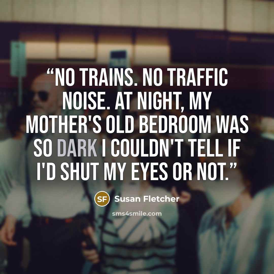 “No trains. No traffic noise. At night, my mother's old bedroom was so dark I couldn't tell if I'd shut my eyes or not.” quote by Susan Fletcher