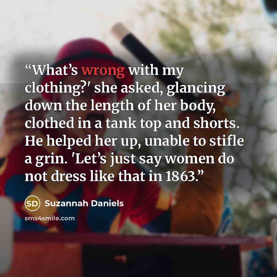 “What’s wrong with my clothing?' she asked, glancing down the length of her body, clothed in a tank top and shorts. He helped her up, unable to stifle a grin. 'Let’s just say women do not dress like that in 1863.” quote by Suzannah Daniels