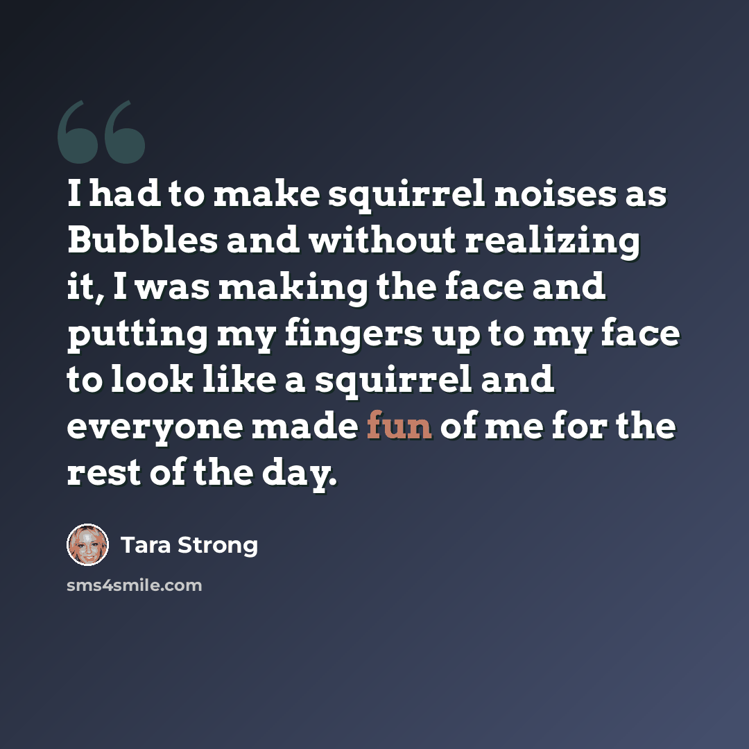 “I had to make squirrel noises as Bubbles and without realizing it, I was making the face and putting my fingers up to my face to look like a squirrel and everyone made fun of me for the rest of the day.” quote by Tara Strong
