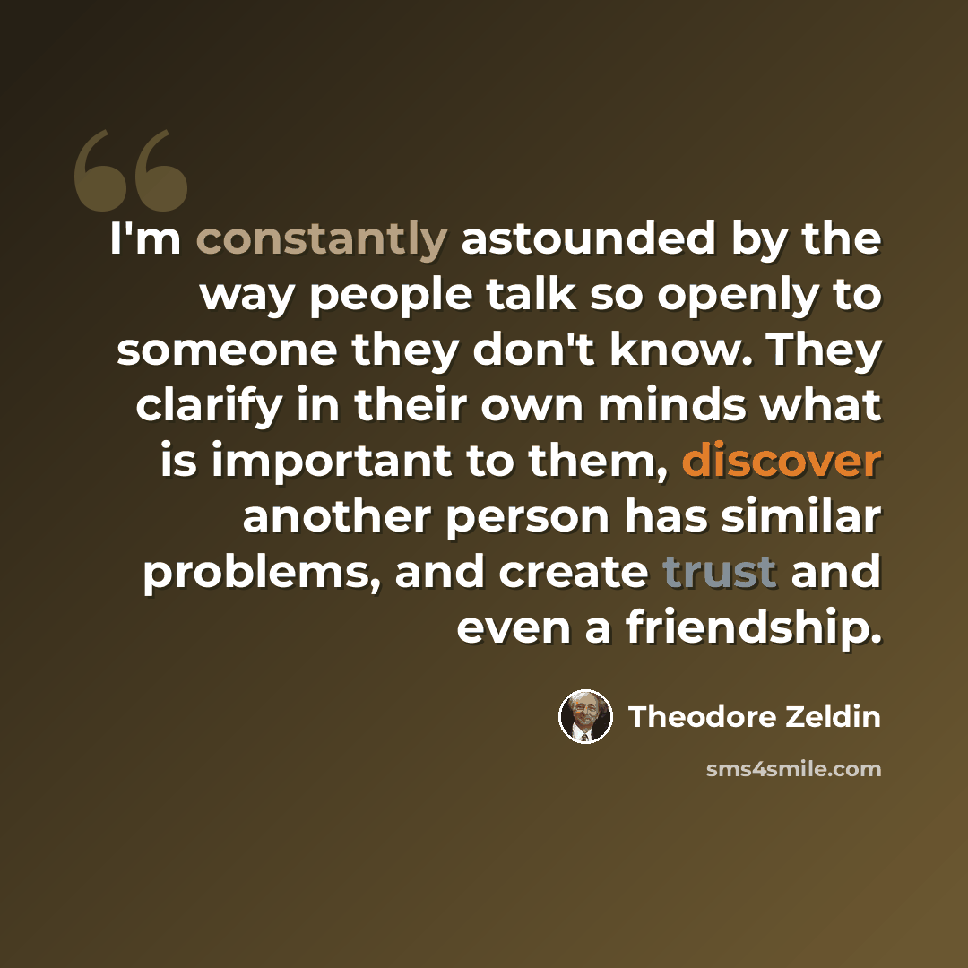 “I'm constantly astounded by the way people talk so openly to someone they don't know. They clarify in their own minds what is important to them, discover another person has similar problems, and create trust and even a friendship.” quote by Theodore Zeldin
