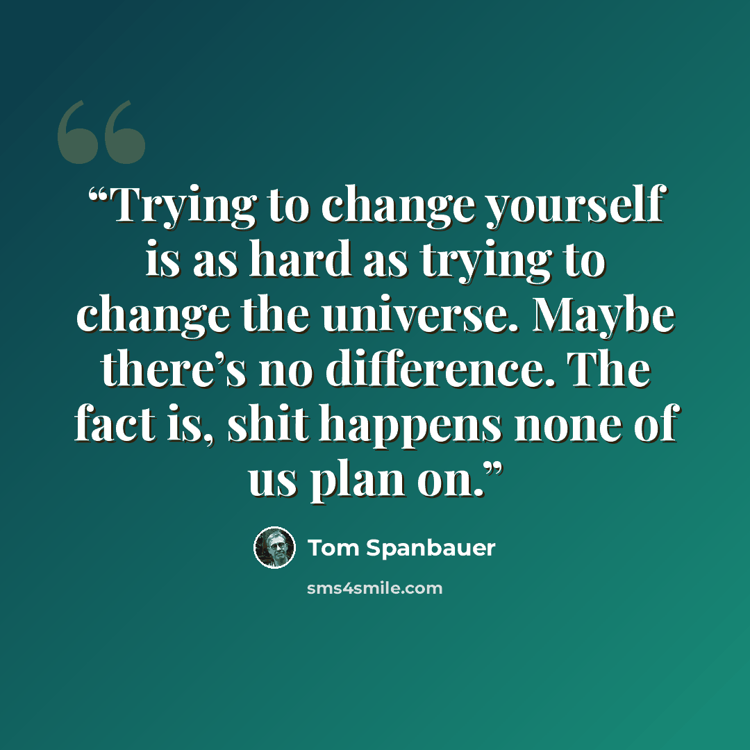 “Trying to change yourself is as hard as trying to change the universe. Maybe there’s no difference. The fact is, shit happens none of us plan on.” quote by Tom Spanbauer