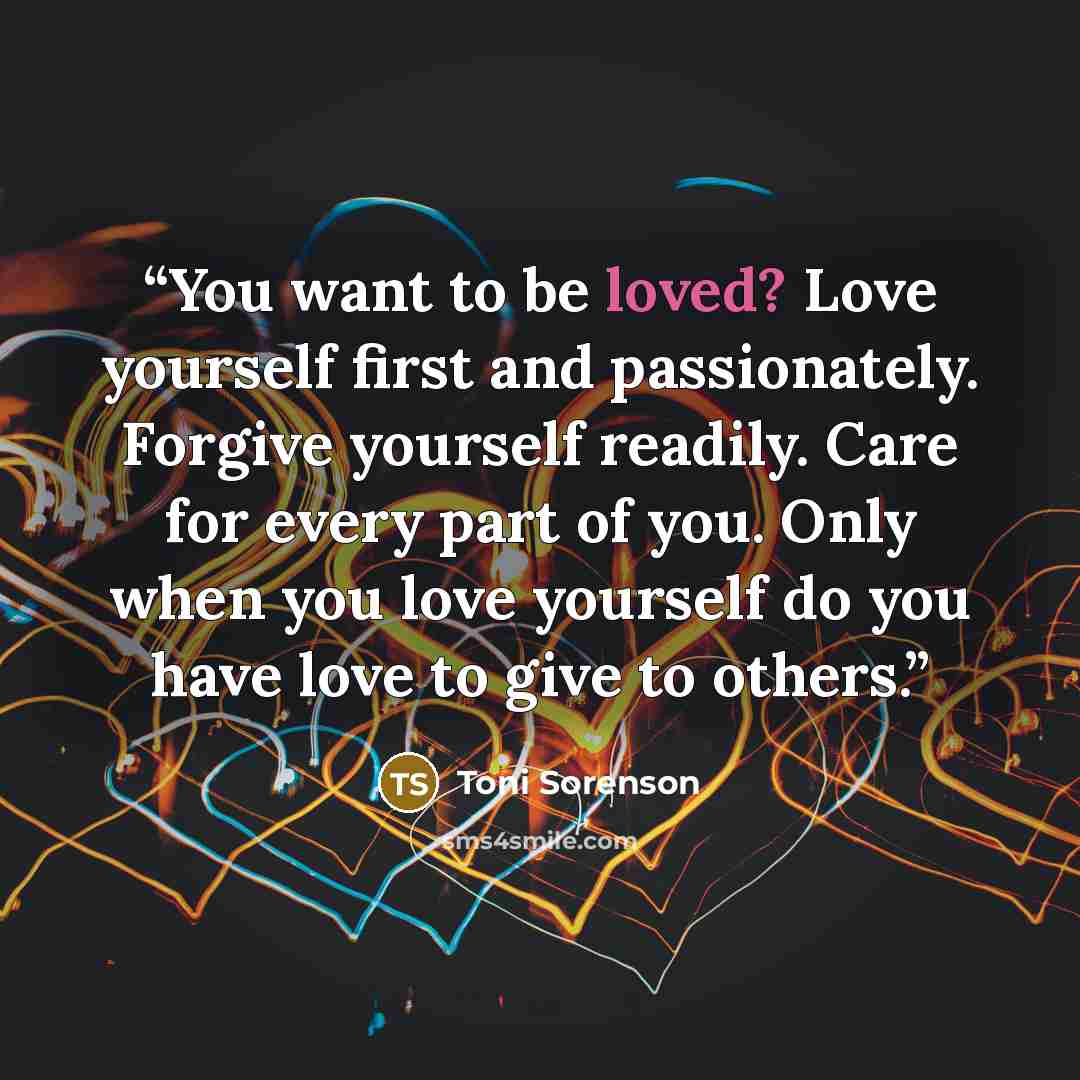 “You want to be loved? Love yourself first and passionately. Forgive yourself readily. Care for every part of you. Only when you love yourself do you have love to give to others.” quote by Toni Sorenson