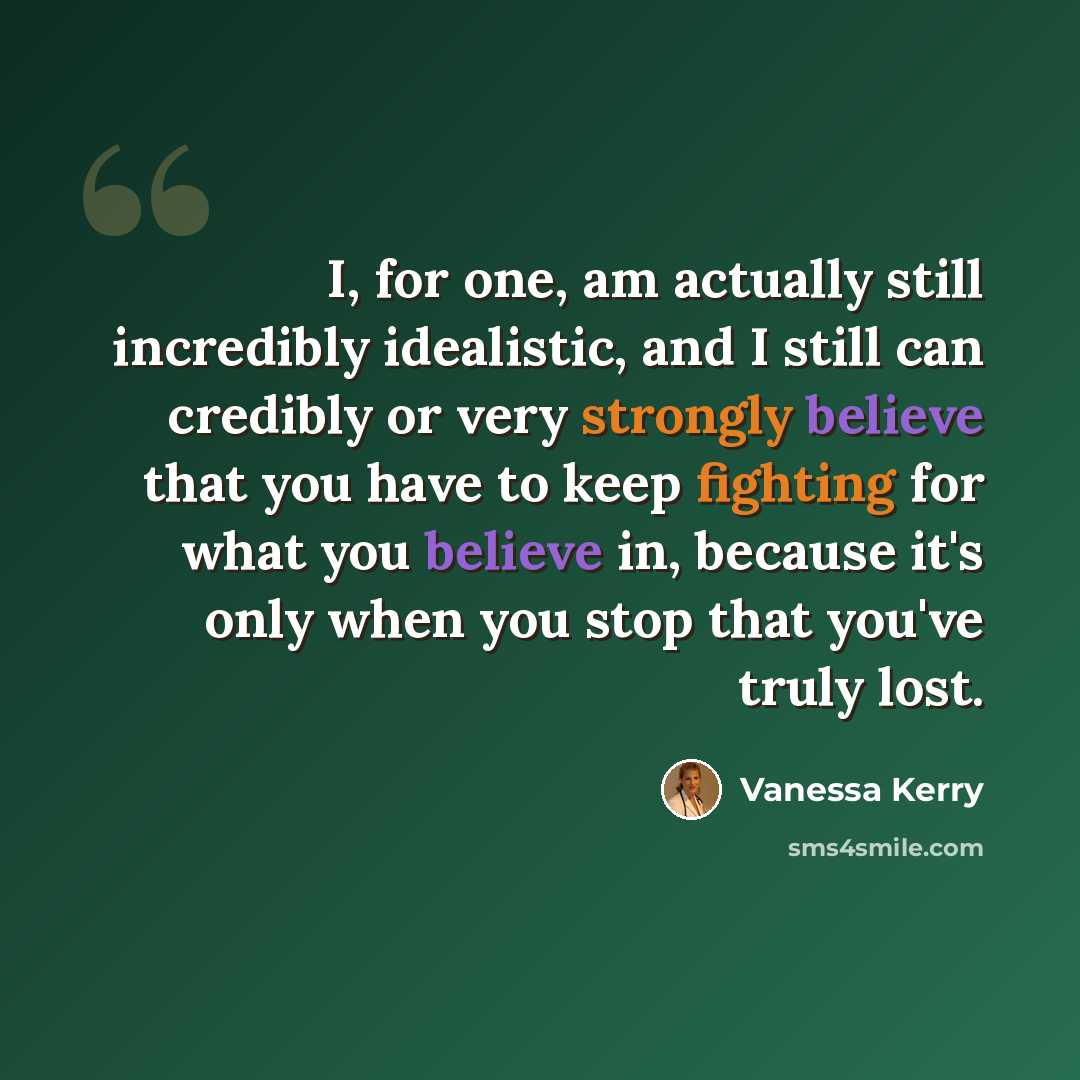 “I, for one, am actually still incredibly idealistic, and I still can credibly or very strongly believe that you have to keep fighting for what you believe in, because it's only when you stop that you've truly lost.” quote by Vanessa Kerry