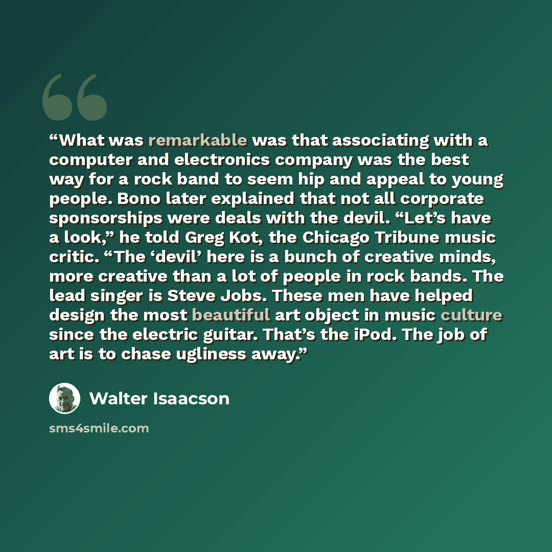 “What was remarkable was that associating with a computer and electronics company was the best way for a rock band to seem hip and appeal to young people. Bono later explained that not all corporate sponsorships were deals with the devil. “Let’s have a look,” he told Greg Kot, the Chicago Tribune…” quote by Walter Isaacson