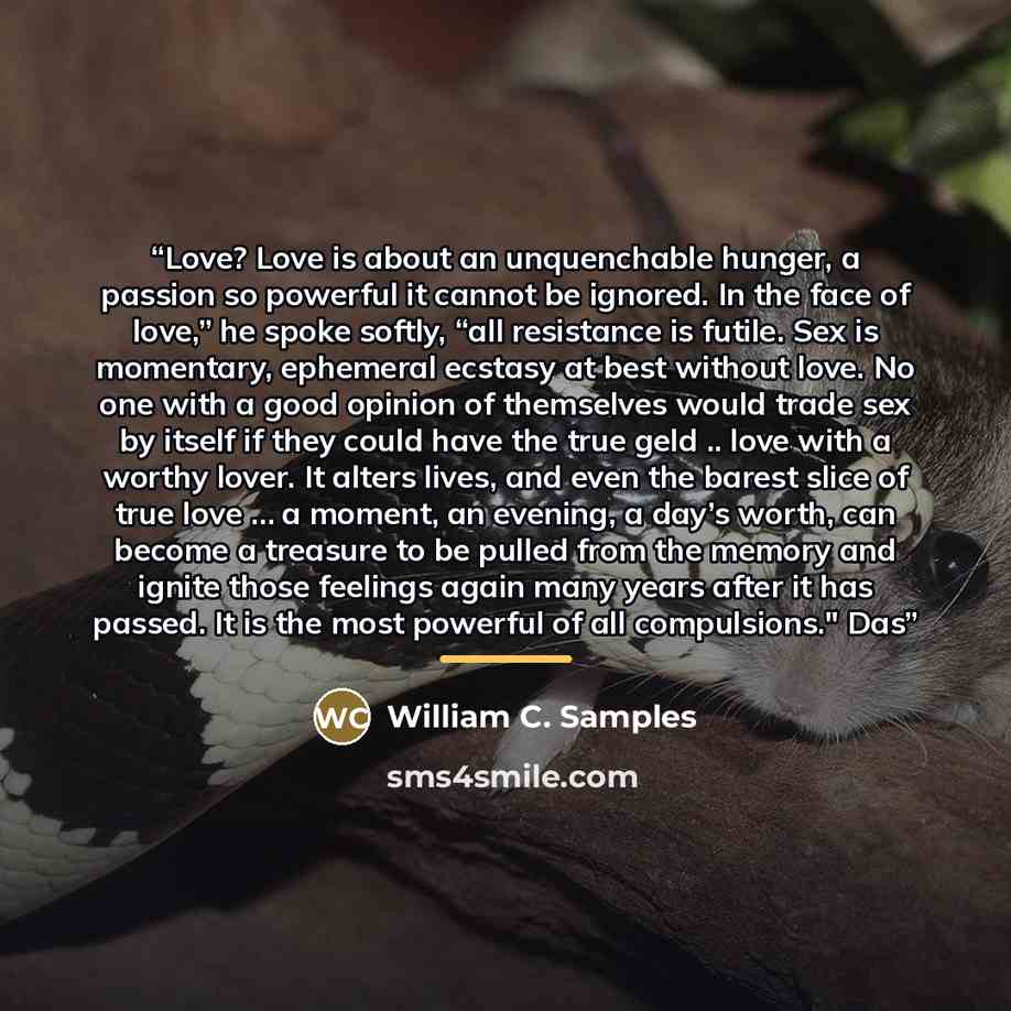 “Love? Love is about an unquenchable hunger, a passion so powerful it cannot be ignored. In the face of love,” he spoke softly, “all resistance is futile. Sex is momentary, ephemeral ecstasy at best without love. No one with a good opinion of themselves would trade sex by itself if they could have…” quote by William C. Samples