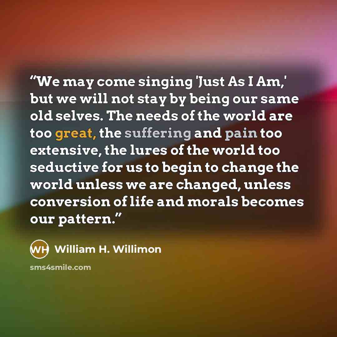 “We may come singing 'Just As I Am,' but we will not stay by being our same old selves. The needs of the world are too great, the suffering and pain too extensive, the lures of the world too seductive for us to begin to change the world unless we are changed, unless conversion of life and morals…” quote by William H. Willimon