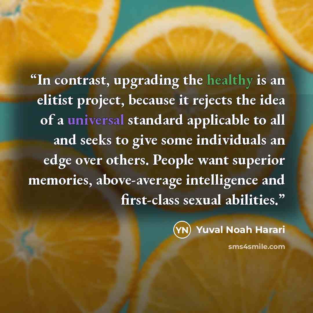 “In contrast, upgrading the healthy is an elitist project, because it rejects the idea of a universal standard applicable to all and seeks to give some individuals an edge over others. People want superior memories, above-average intelligence and first-class sexual abilities.” quote by Yuval Noah Harari